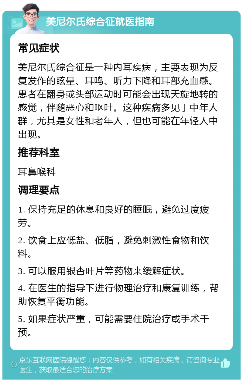 美尼尔氏综合征就医指南 常见症状 美尼尔氏综合征是一种内耳疾病，主要表现为反复发作的眩晕、耳鸣、听力下降和耳部充血感。患者在翻身或头部运动时可能会出现天旋地转的感觉，伴随恶心和呕吐。这种疾病多见于中年人群，尤其是女性和老年人，但也可能在年轻人中出现。 推荐科室 耳鼻喉科 调理要点 1. 保持充足的休息和良好的睡眠，避免过度疲劳。 2. 饮食上应低盐、低脂，避免刺激性食物和饮料。 3. 可以服用银杏叶片等药物来缓解症状。 4. 在医生的指导下进行物理治疗和康复训练，帮助恢复平衡功能。 5. 如果症状严重，可能需要住院治疗或手术干预。