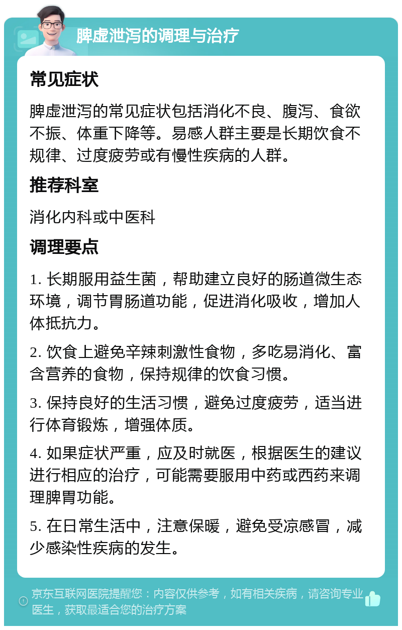 脾虚泄泻的调理与治疗 常见症状 脾虚泄泻的常见症状包括消化不良、腹泻、食欲不振、体重下降等。易感人群主要是长期饮食不规律、过度疲劳或有慢性疾病的人群。 推荐科室 消化内科或中医科 调理要点 1. 长期服用益生菌，帮助建立良好的肠道微生态环境，调节胃肠道功能，促进消化吸收，增加人体抵抗力。 2. 饮食上避免辛辣刺激性食物，多吃易消化、富含营养的食物，保持规律的饮食习惯。 3. 保持良好的生活习惯，避免过度疲劳，适当进行体育锻炼，增强体质。 4. 如果症状严重，应及时就医，根据医生的建议进行相应的治疗，可能需要服用中药或西药来调理脾胃功能。 5. 在日常生活中，注意保暖，避免受凉感冒，减少感染性疾病的发生。