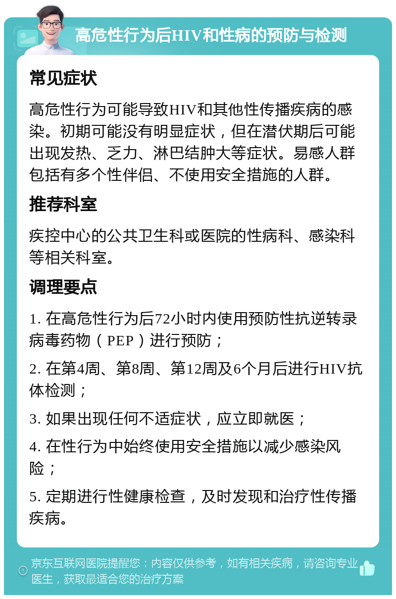 高危性行为后HIV和性病的预防与检测 常见症状 高危性行为可能导致HIV和其他性传播疾病的感染。初期可能没有明显症状，但在潜伏期后可能出现发热、乏力、淋巴结肿大等症状。易感人群包括有多个性伴侣、不使用安全措施的人群。 推荐科室 疾控中心的公共卫生科或医院的性病科、感染科等相关科室。 调理要点 1. 在高危性行为后72小时内使用预防性抗逆转录病毒药物（PEP）进行预防； 2. 在第4周、第8周、第12周及6个月后进行HIV抗体检测； 3. 如果出现任何不适症状，应立即就医； 4. 在性行为中始终使用安全措施以减少感染风险； 5. 定期进行性健康检查，及时发现和治疗性传播疾病。