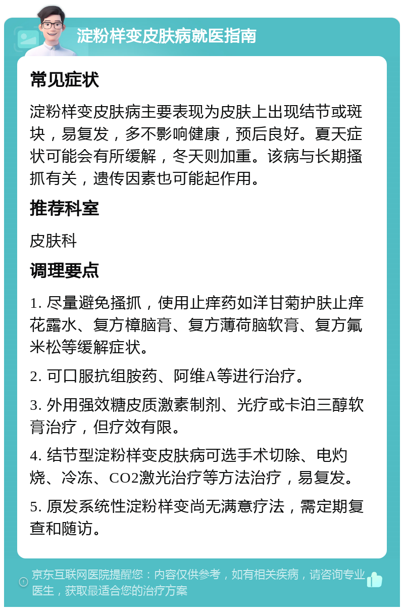 淀粉样变皮肤病就医指南 常见症状 淀粉样变皮肤病主要表现为皮肤上出现结节或斑块，易复发，多不影响健康，预后良好。夏天症状可能会有所缓解，冬天则加重。该病与长期搔抓有关，遗传因素也可能起作用。 推荐科室 皮肤科 调理要点 1. 尽量避免搔抓，使用止痒药如洋甘菊护肤止痒花露水、复方樟脑膏、复方薄荷脑软膏、复方氟米松等缓解症状。 2. 可口服抗组胺药、阿维A等进行治疗。 3. 外用强效糖皮质激素制剂、光疗或卡泊三醇软膏治疗，但疗效有限。 4. 结节型淀粉样变皮肤病可选手术切除、电灼烧、冷冻、CO2激光治疗等方法治疗，易复发。 5. 原发系统性淀粉样变尚无满意疗法，需定期复查和随访。