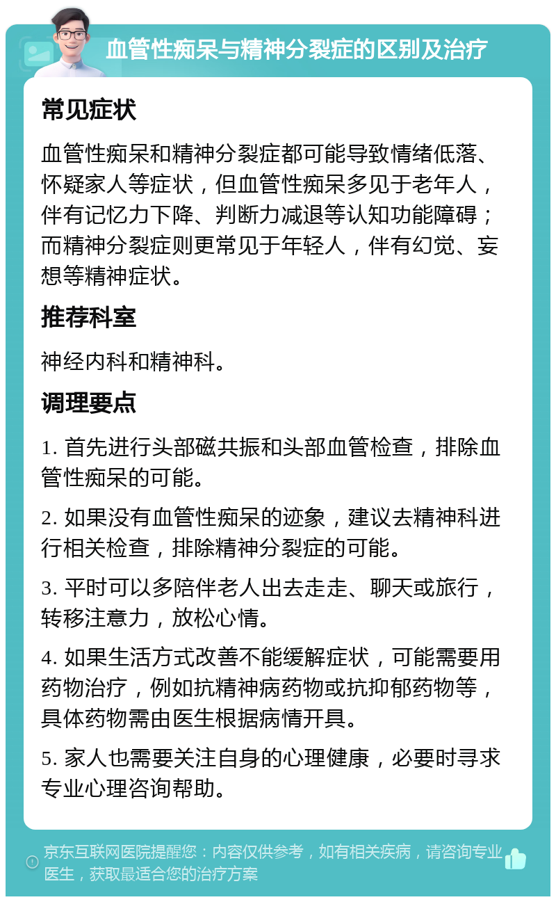 血管性痴呆与精神分裂症的区别及治疗 常见症状 血管性痴呆和精神分裂症都可能导致情绪低落、怀疑家人等症状，但血管性痴呆多见于老年人，伴有记忆力下降、判断力减退等认知功能障碍；而精神分裂症则更常见于年轻人，伴有幻觉、妄想等精神症状。 推荐科室 神经内科和精神科。 调理要点 1. 首先进行头部磁共振和头部血管检查，排除血管性痴呆的可能。 2. 如果没有血管性痴呆的迹象，建议去精神科进行相关检查，排除精神分裂症的可能。 3. 平时可以多陪伴老人出去走走、聊天或旅行，转移注意力，放松心情。 4. 如果生活方式改善不能缓解症状，可能需要用药物治疗，例如抗精神病药物或抗抑郁药物等，具体药物需由医生根据病情开具。 5. 家人也需要关注自身的心理健康，必要时寻求专业心理咨询帮助。