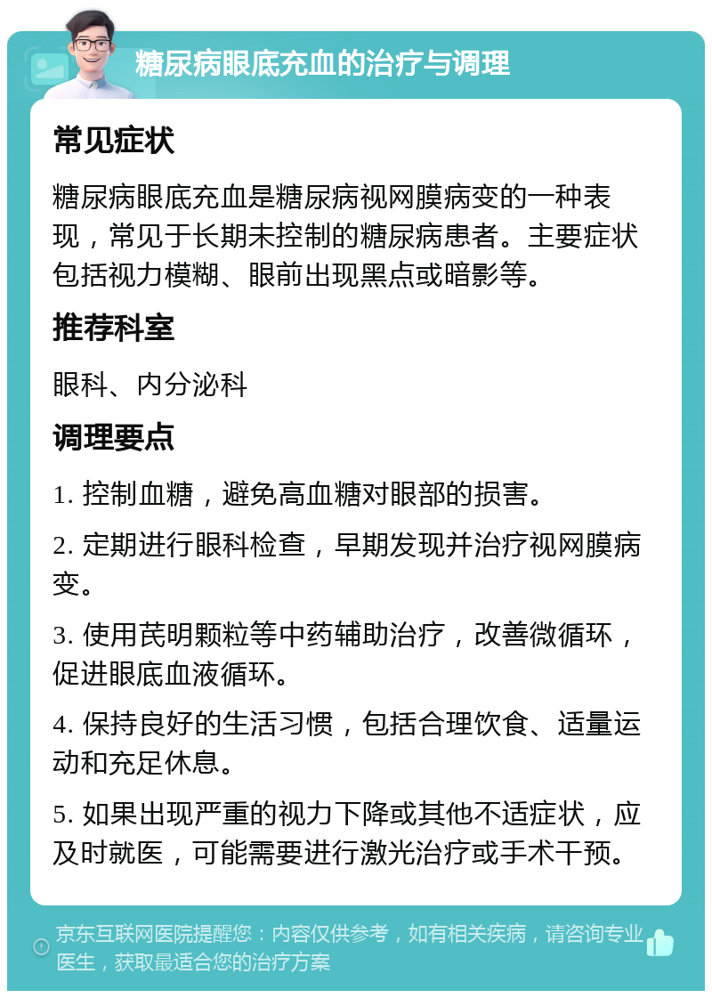 糖尿病眼底充血的治疗与调理 常见症状 糖尿病眼底充血是糖尿病视网膜病变的一种表现，常见于长期未控制的糖尿病患者。主要症状包括视力模糊、眼前出现黑点或暗影等。 推荐科室 眼科、内分泌科 调理要点 1. 控制血糖，避免高血糖对眼部的损害。 2. 定期进行眼科检查，早期发现并治疗视网膜病变。 3. 使用芪明颗粒等中药辅助治疗，改善微循环，促进眼底血液循环。 4. 保持良好的生活习惯，包括合理饮食、适量运动和充足休息。 5. 如果出现严重的视力下降或其他不适症状，应及时就医，可能需要进行激光治疗或手术干预。