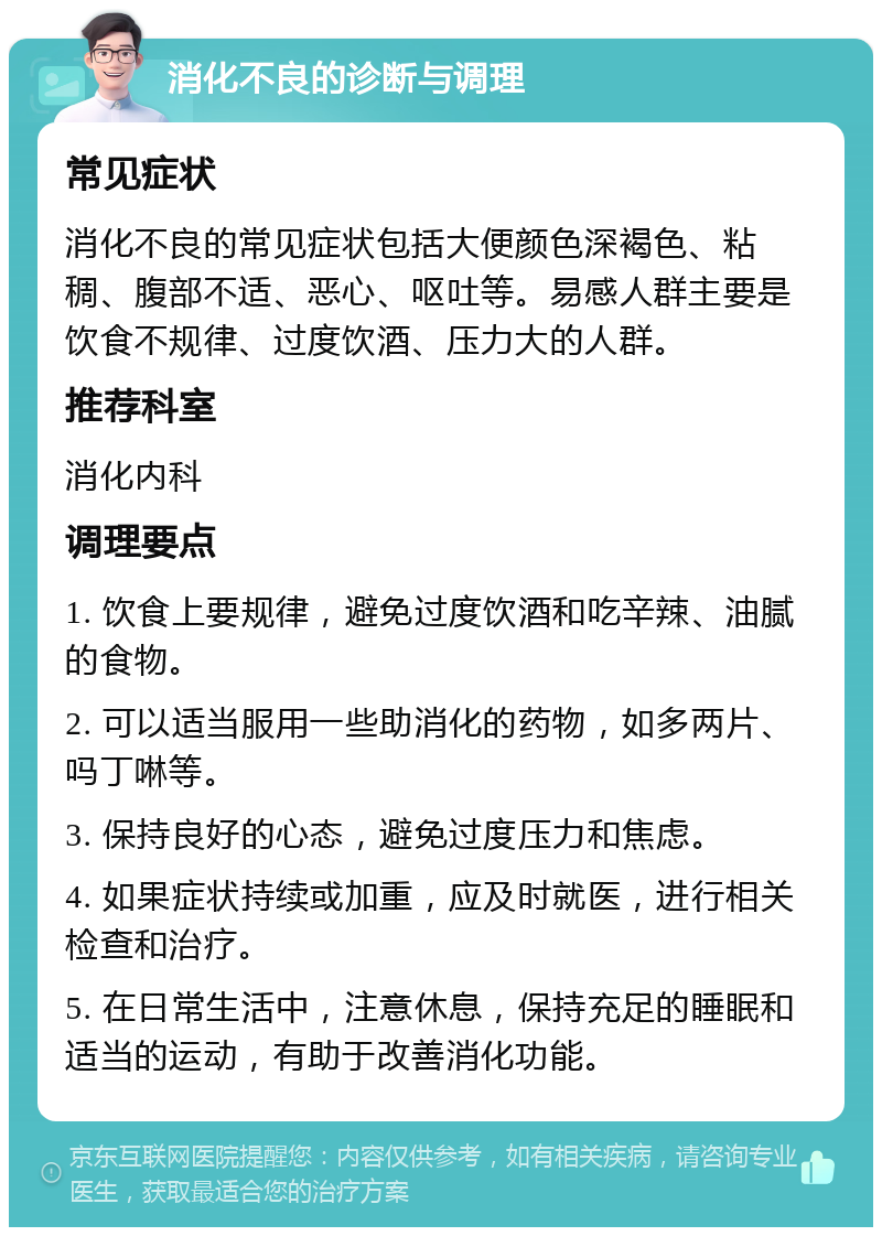 消化不良的诊断与调理 常见症状 消化不良的常见症状包括大便颜色深褐色、粘稠、腹部不适、恶心、呕吐等。易感人群主要是饮食不规律、过度饮酒、压力大的人群。 推荐科室 消化内科 调理要点 1. 饮食上要规律，避免过度饮酒和吃辛辣、油腻的食物。 2. 可以适当服用一些助消化的药物，如多两片、吗丁啉等。 3. 保持良好的心态，避免过度压力和焦虑。 4. 如果症状持续或加重，应及时就医，进行相关检查和治疗。 5. 在日常生活中，注意休息，保持充足的睡眠和适当的运动，有助于改善消化功能。