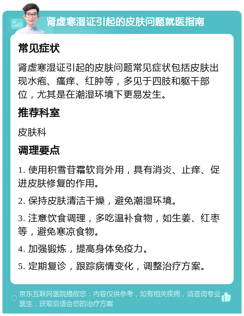 肾虚寒湿证引起的皮肤问题就医指南 常见症状 肾虚寒湿证引起的皮肤问题常见症状包括皮肤出现水疱、瘙痒、红肿等，多见于四肢和躯干部位，尤其是在潮湿环境下更易发生。 推荐科室 皮肤科 调理要点 1. 使用积雪苷霜软膏外用，具有消炎、止痒、促进皮肤修复的作用。 2. 保持皮肤清洁干燥，避免潮湿环境。 3. 注意饮食调理，多吃温补食物，如生姜、红枣等，避免寒凉食物。 4. 加强锻炼，提高身体免疫力。 5. 定期复诊，跟踪病情变化，调整治疗方案。