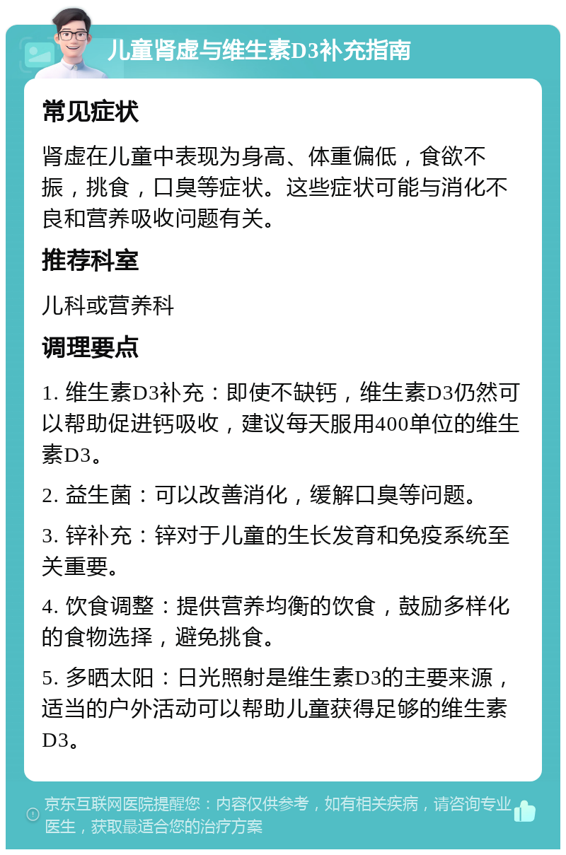 儿童肾虚与维生素D3补充指南 常见症状 肾虚在儿童中表现为身高、体重偏低，食欲不振，挑食，口臭等症状。这些症状可能与消化不良和营养吸收问题有关。 推荐科室 儿科或营养科 调理要点 1. 维生素D3补充：即使不缺钙，维生素D3仍然可以帮助促进钙吸收，建议每天服用400单位的维生素D3。 2. 益生菌：可以改善消化，缓解口臭等问题。 3. 锌补充：锌对于儿童的生长发育和免疫系统至关重要。 4. 饮食调整：提供营养均衡的饮食，鼓励多样化的食物选择，避免挑食。 5. 多晒太阳：日光照射是维生素D3的主要来源，适当的户外活动可以帮助儿童获得足够的维生素D3。