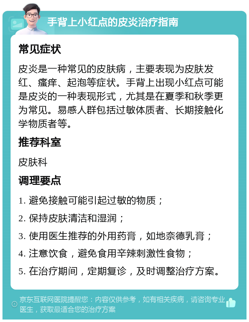 手背上小红点的皮炎治疗指南 常见症状 皮炎是一种常见的皮肤病，主要表现为皮肤发红、瘙痒、起泡等症状。手背上出现小红点可能是皮炎的一种表现形式，尤其是在夏季和秋季更为常见。易感人群包括过敏体质者、长期接触化学物质者等。 推荐科室 皮肤科 调理要点 1. 避免接触可能引起过敏的物质； 2. 保持皮肤清洁和湿润； 3. 使用医生推荐的外用药膏，如地奈德乳膏； 4. 注意饮食，避免食用辛辣刺激性食物； 5. 在治疗期间，定期复诊，及时调整治疗方案。