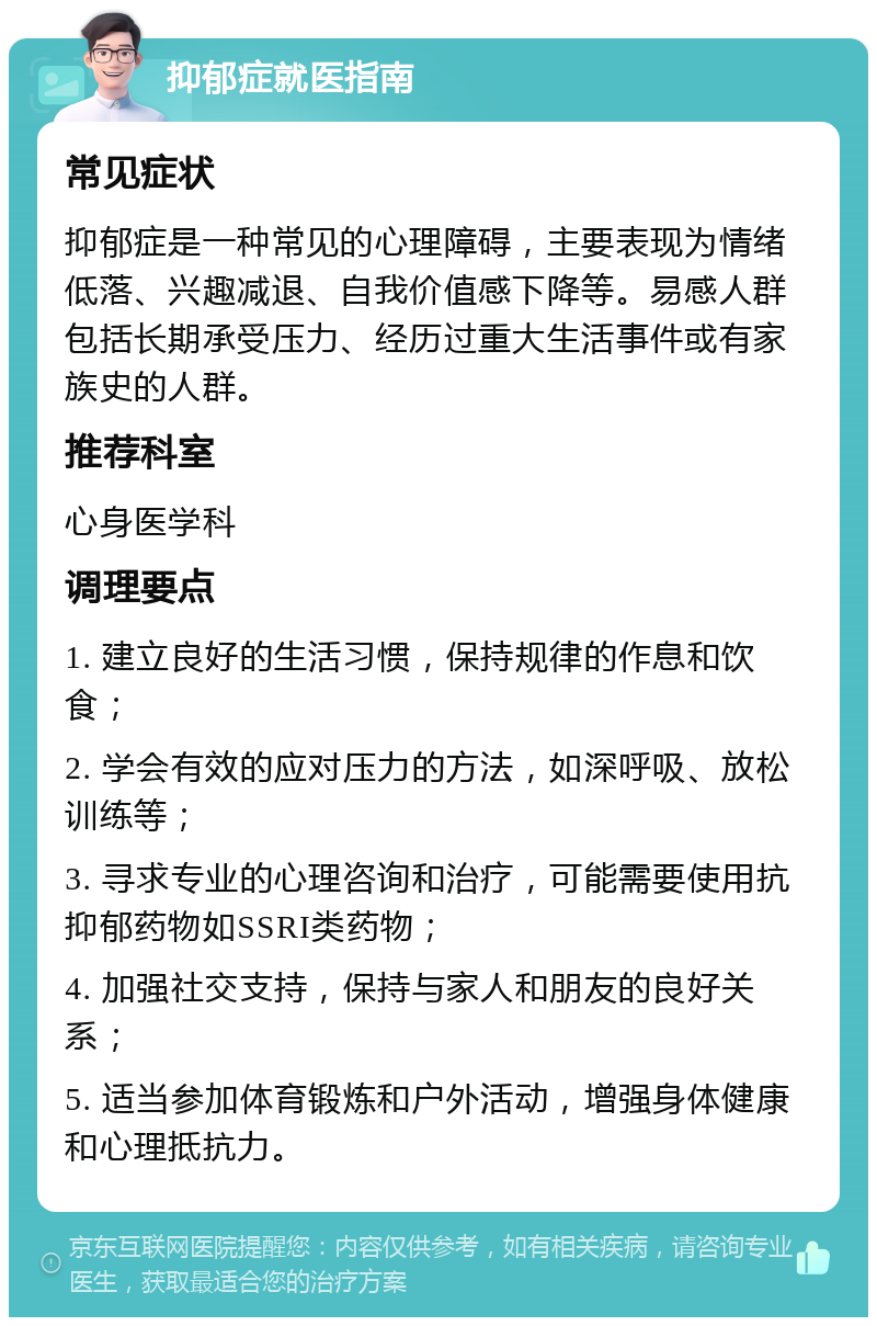 抑郁症就医指南 常见症状 抑郁症是一种常见的心理障碍，主要表现为情绪低落、兴趣减退、自我价值感下降等。易感人群包括长期承受压力、经历过重大生活事件或有家族史的人群。 推荐科室 心身医学科 调理要点 1. 建立良好的生活习惯，保持规律的作息和饮食； 2. 学会有效的应对压力的方法，如深呼吸、放松训练等； 3. 寻求专业的心理咨询和治疗，可能需要使用抗抑郁药物如SSRI类药物； 4. 加强社交支持，保持与家人和朋友的良好关系； 5. 适当参加体育锻炼和户外活动，增强身体健康和心理抵抗力。