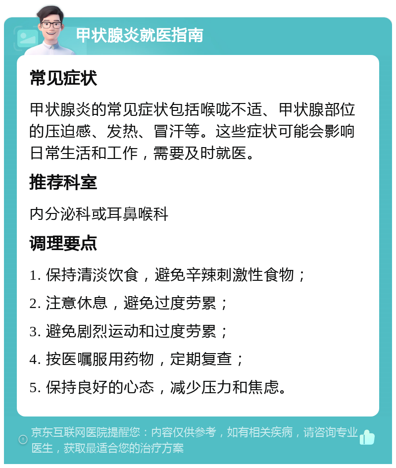 甲状腺炎就医指南 常见症状 甲状腺炎的常见症状包括喉咙不适、甲状腺部位的压迫感、发热、冒汗等。这些症状可能会影响日常生活和工作，需要及时就医。 推荐科室 内分泌科或耳鼻喉科 调理要点 1. 保持清淡饮食，避免辛辣刺激性食物； 2. 注意休息，避免过度劳累； 3. 避免剧烈运动和过度劳累； 4. 按医嘱服用药物，定期复查； 5. 保持良好的心态，减少压力和焦虑。