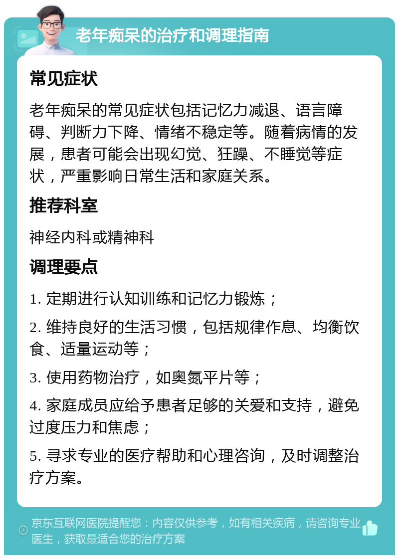 老年痴呆的治疗和调理指南 常见症状 老年痴呆的常见症状包括记忆力减退、语言障碍、判断力下降、情绪不稳定等。随着病情的发展，患者可能会出现幻觉、狂躁、不睡觉等症状，严重影响日常生活和家庭关系。 推荐科室 神经内科或精神科 调理要点 1. 定期进行认知训练和记忆力锻炼； 2. 维持良好的生活习惯，包括规律作息、均衡饮食、适量运动等； 3. 使用药物治疗，如奥氮平片等； 4. 家庭成员应给予患者足够的关爱和支持，避免过度压力和焦虑； 5. 寻求专业的医疗帮助和心理咨询，及时调整治疗方案。