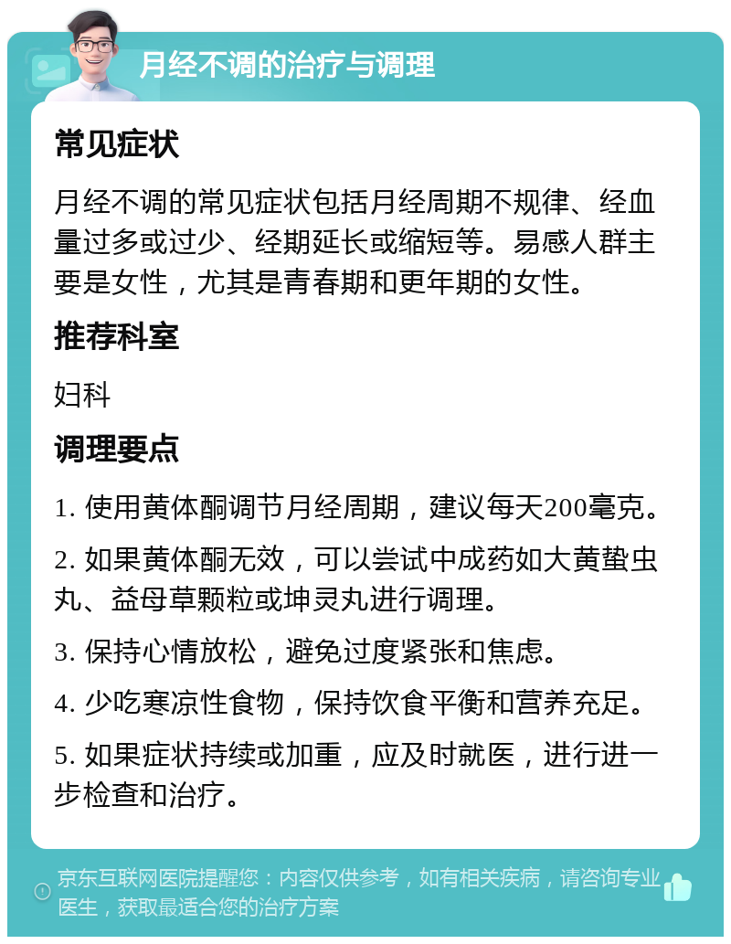 月经不调的治疗与调理 常见症状 月经不调的常见症状包括月经周期不规律、经血量过多或过少、经期延长或缩短等。易感人群主要是女性，尤其是青春期和更年期的女性。 推荐科室 妇科 调理要点 1. 使用黄体酮调节月经周期，建议每天200毫克。 2. 如果黄体酮无效，可以尝试中成药如大黄蛰虫丸、益母草颗粒或坤灵丸进行调理。 3. 保持心情放松，避免过度紧张和焦虑。 4. 少吃寒凉性食物，保持饮食平衡和营养充足。 5. 如果症状持续或加重，应及时就医，进行进一步检查和治疗。