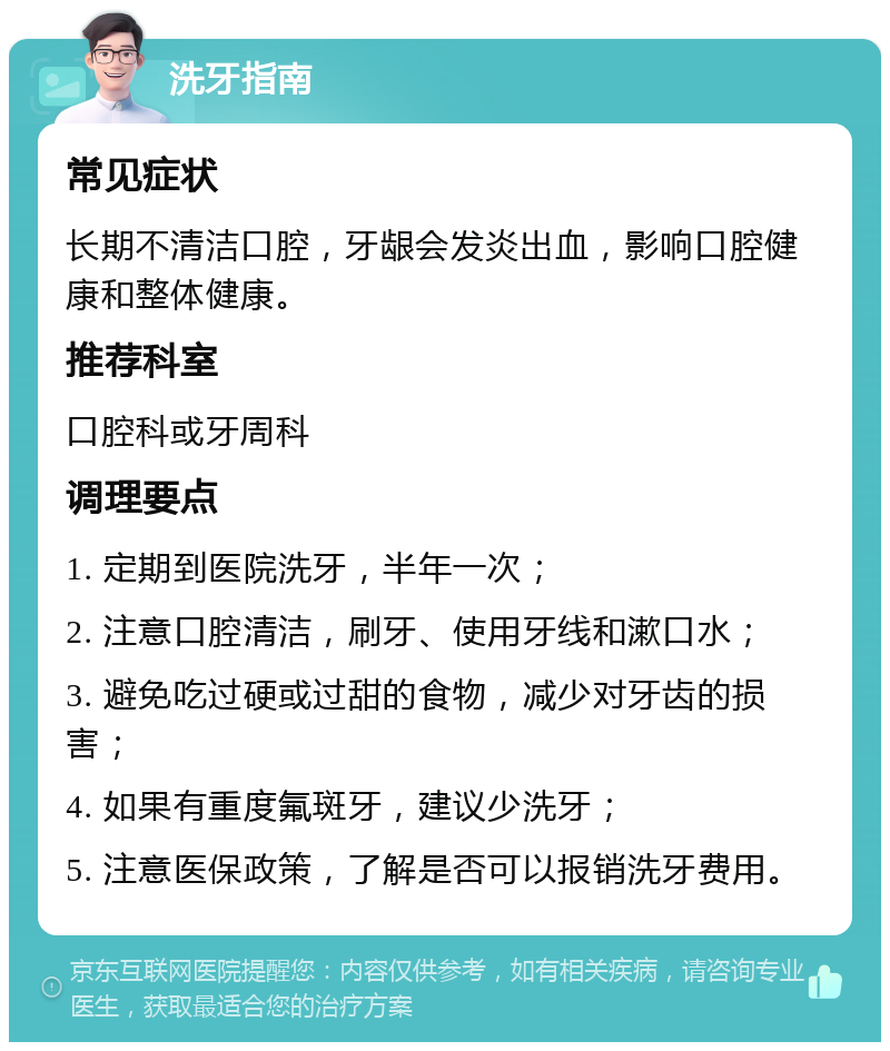 洗牙指南 常见症状 长期不清洁口腔，牙龈会发炎出血，影响口腔健康和整体健康。 推荐科室 口腔科或牙周科 调理要点 1. 定期到医院洗牙，半年一次； 2. 注意口腔清洁，刷牙、使用牙线和漱口水； 3. 避免吃过硬或过甜的食物，减少对牙齿的损害； 4. 如果有重度氟斑牙，建议少洗牙； 5. 注意医保政策，了解是否可以报销洗牙费用。