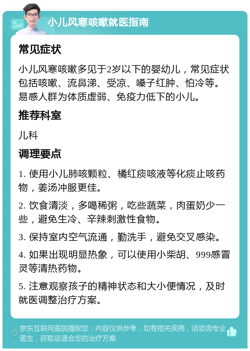 小儿风寒咳嗽就医指南 常见症状 小儿风寒咳嗽多见于2岁以下的婴幼儿，常见症状包括咳嗽、流鼻涕、受凉、嗓子红肿、怕冷等。易感人群为体质虚弱、免疫力低下的小儿。 推荐科室 儿科 调理要点 1. 使用小儿肺咳颗粒、橘红痰咳液等化痰止咳药物，姜汤冲服更佳。 2. 饮食清淡，多喝稀粥，吃些蔬菜，肉蛋奶少一些，避免生冷、辛辣刺激性食物。 3. 保持室内空气流通，勤洗手，避免交叉感染。 4. 如果出现明显热象，可以使用小柴胡、999感冒灵等清热药物。 5. 注意观察孩子的精神状态和大小便情况，及时就医调整治疗方案。