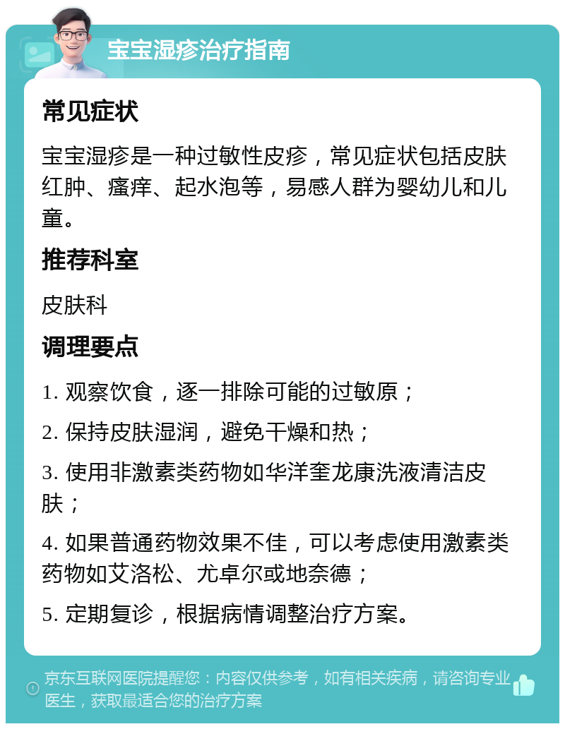 宝宝湿疹治疗指南 常见症状 宝宝湿疹是一种过敏性皮疹，常见症状包括皮肤红肿、瘙痒、起水泡等，易感人群为婴幼儿和儿童。 推荐科室 皮肤科 调理要点 1. 观察饮食，逐一排除可能的过敏原； 2. 保持皮肤湿润，避免干燥和热； 3. 使用非激素类药物如华洋奎龙康洗液清洁皮肤； 4. 如果普通药物效果不佳，可以考虑使用激素类药物如艾洛松、尤卓尔或地奈德； 5. 定期复诊，根据病情调整治疗方案。