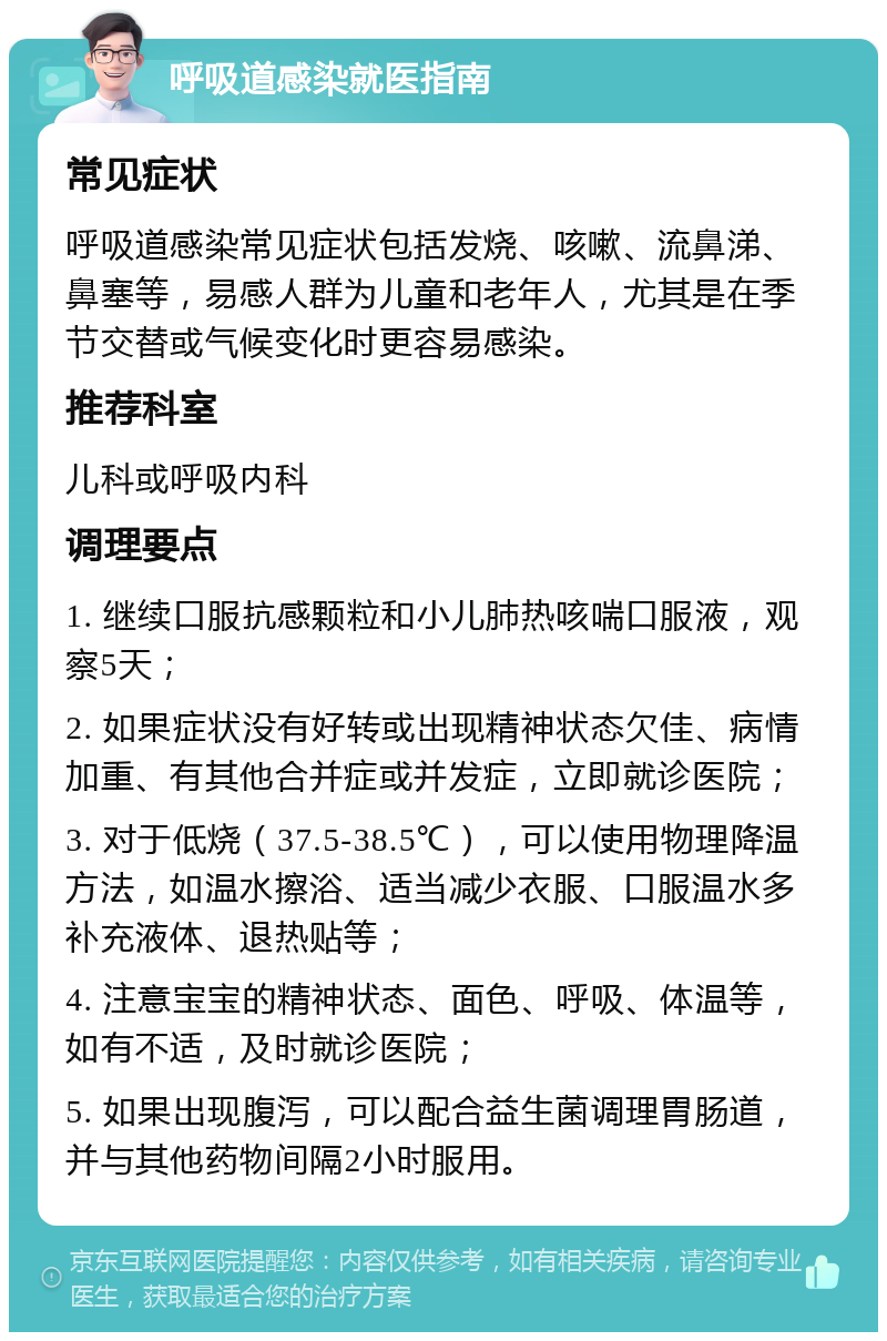 呼吸道感染就医指南 常见症状 呼吸道感染常见症状包括发烧、咳嗽、流鼻涕、鼻塞等，易感人群为儿童和老年人，尤其是在季节交替或气候变化时更容易感染。 推荐科室 儿科或呼吸内科 调理要点 1. 继续口服抗感颗粒和小儿肺热咳喘口服液，观察5天； 2. 如果症状没有好转或出现精神状态欠佳、病情加重、有其他合并症或并发症，立即就诊医院； 3. 对于低烧（37.5-38.5℃），可以使用物理降温方法，如温水擦浴、适当减少衣服、口服温水多补充液体、退热贴等； 4. 注意宝宝的精神状态、面色、呼吸、体温等，如有不适，及时就诊医院； 5. 如果出现腹泻，可以配合益生菌调理胃肠道，并与其他药物间隔2小时服用。