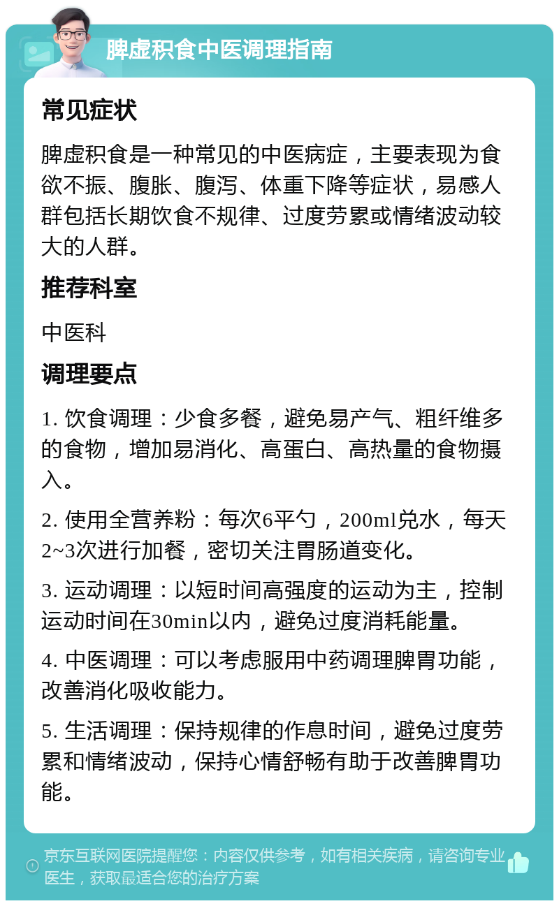 脾虚积食中医调理指南 常见症状 脾虚积食是一种常见的中医病症，主要表现为食欲不振、腹胀、腹泻、体重下降等症状，易感人群包括长期饮食不规律、过度劳累或情绪波动较大的人群。 推荐科室 中医科 调理要点 1. 饮食调理：少食多餐，避免易产气、粗纤维多的食物，增加易消化、高蛋白、高热量的食物摄入。 2. 使用全营养粉：每次6平勺，200ml兑水，每天2~3次进行加餐，密切关注胃肠道变化。 3. 运动调理：以短时间高强度的运动为主，控制运动时间在30min以内，避免过度消耗能量。 4. 中医调理：可以考虑服用中药调理脾胃功能，改善消化吸收能力。 5. 生活调理：保持规律的作息时间，避免过度劳累和情绪波动，保持心情舒畅有助于改善脾胃功能。