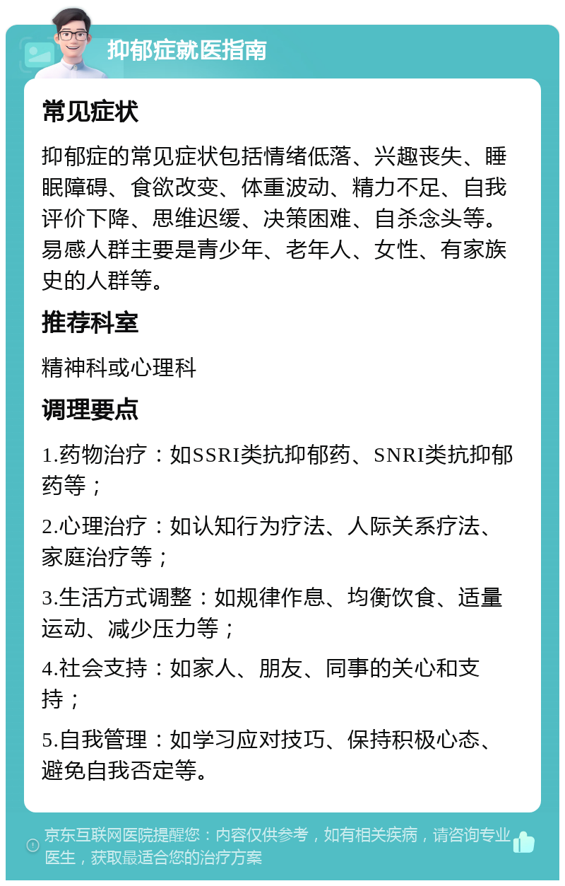 抑郁症就医指南 常见症状 抑郁症的常见症状包括情绪低落、兴趣丧失、睡眠障碍、食欲改变、体重波动、精力不足、自我评价下降、思维迟缓、决策困难、自杀念头等。易感人群主要是青少年、老年人、女性、有家族史的人群等。 推荐科室 精神科或心理科 调理要点 1.药物治疗：如SSRI类抗抑郁药、SNRI类抗抑郁药等； 2.心理治疗：如认知行为疗法、人际关系疗法、家庭治疗等； 3.生活方式调整：如规律作息、均衡饮食、适量运动、减少压力等； 4.社会支持：如家人、朋友、同事的关心和支持； 5.自我管理：如学习应对技巧、保持积极心态、避免自我否定等。