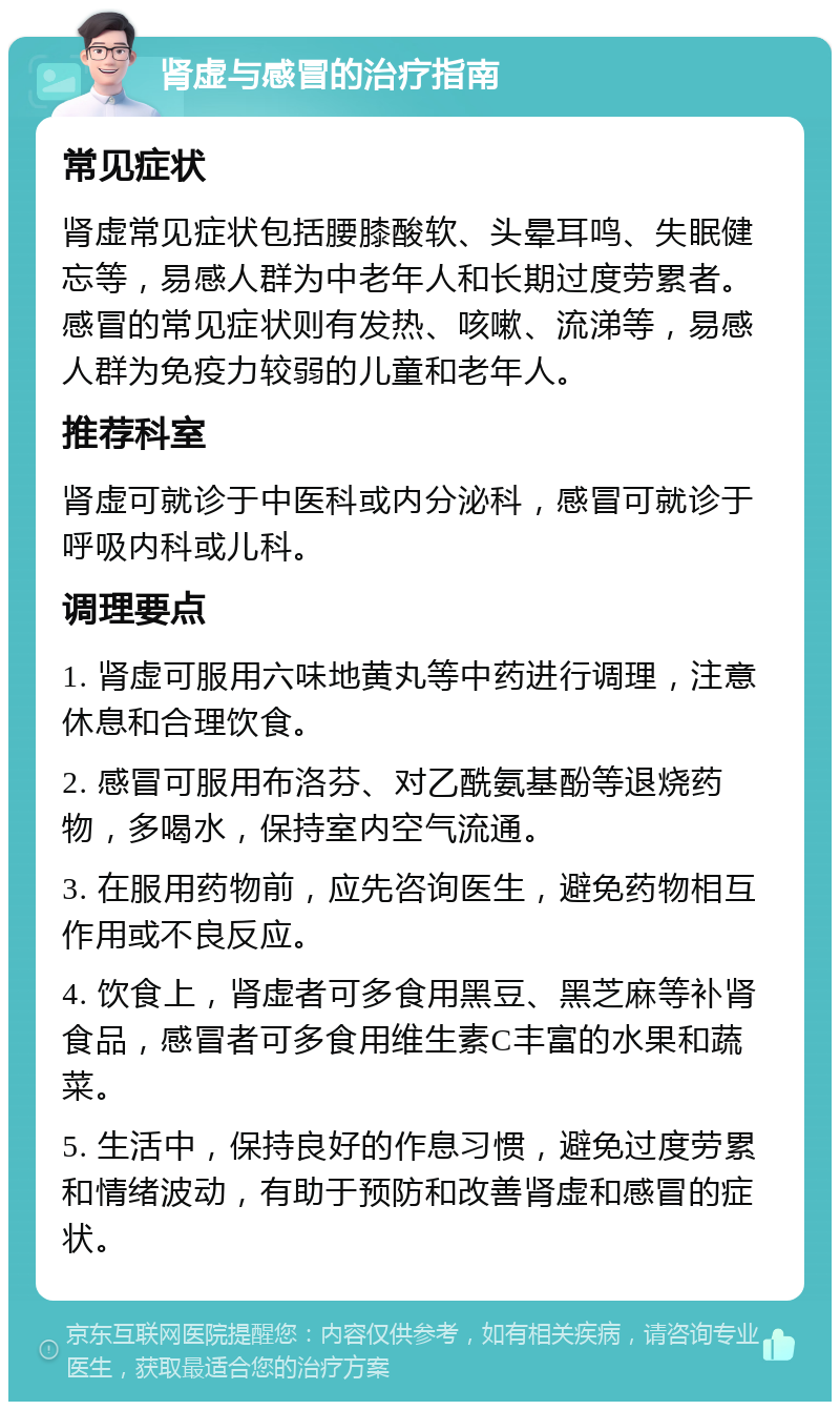 肾虚与感冒的治疗指南 常见症状 肾虚常见症状包括腰膝酸软、头晕耳鸣、失眠健忘等，易感人群为中老年人和长期过度劳累者。感冒的常见症状则有发热、咳嗽、流涕等，易感人群为免疫力较弱的儿童和老年人。 推荐科室 肾虚可就诊于中医科或内分泌科，感冒可就诊于呼吸内科或儿科。 调理要点 1. 肾虚可服用六味地黄丸等中药进行调理，注意休息和合理饮食。 2. 感冒可服用布洛芬、对乙酰氨基酚等退烧药物，多喝水，保持室内空气流通。 3. 在服用药物前，应先咨询医生，避免药物相互作用或不良反应。 4. 饮食上，肾虚者可多食用黑豆、黑芝麻等补肾食品，感冒者可多食用维生素C丰富的水果和蔬菜。 5. 生活中，保持良好的作息习惯，避免过度劳累和情绪波动，有助于预防和改善肾虚和感冒的症状。