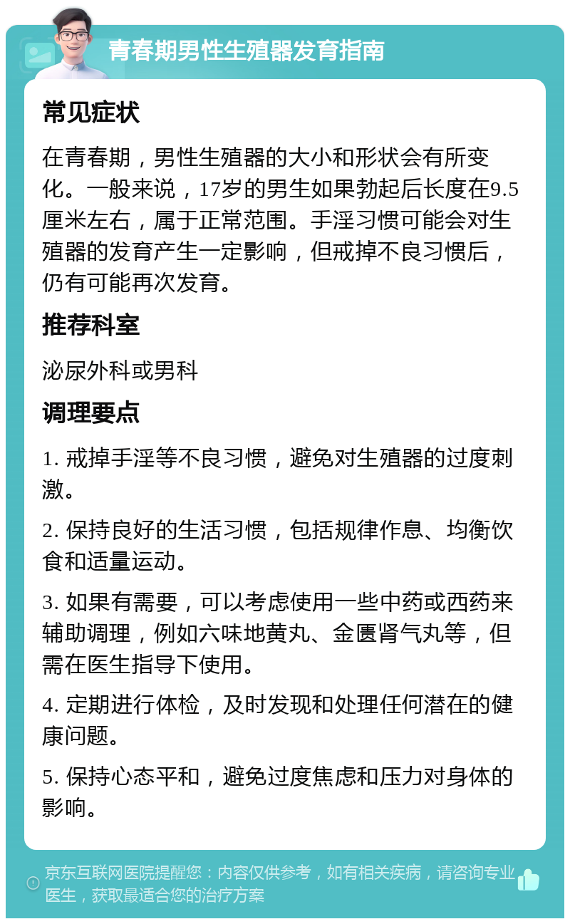 青春期男性生殖器发育指南 常见症状 在青春期，男性生殖器的大小和形状会有所变化。一般来说，17岁的男生如果勃起后长度在9.5厘米左右，属于正常范围。手淫习惯可能会对生殖器的发育产生一定影响，但戒掉不良习惯后，仍有可能再次发育。 推荐科室 泌尿外科或男科 调理要点 1. 戒掉手淫等不良习惯，避免对生殖器的过度刺激。 2. 保持良好的生活习惯，包括规律作息、均衡饮食和适量运动。 3. 如果有需要，可以考虑使用一些中药或西药来辅助调理，例如六味地黄丸、金匮肾气丸等，但需在医生指导下使用。 4. 定期进行体检，及时发现和处理任何潜在的健康问题。 5. 保持心态平和，避免过度焦虑和压力对身体的影响。