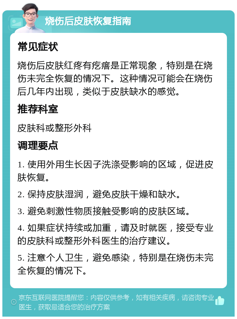 烧伤后皮肤恢复指南 常见症状 烧伤后皮肤红疼有疙瘩是正常现象，特别是在烧伤未完全恢复的情况下。这种情况可能会在烧伤后几年内出现，类似于皮肤缺水的感觉。 推荐科室 皮肤科或整形外科 调理要点 1. 使用外用生长因子洗涤受影响的区域，促进皮肤恢复。 2. 保持皮肤湿润，避免皮肤干燥和缺水。 3. 避免刺激性物质接触受影响的皮肤区域。 4. 如果症状持续或加重，请及时就医，接受专业的皮肤科或整形外科医生的治疗建议。 5. 注意个人卫生，避免感染，特别是在烧伤未完全恢复的情况下。