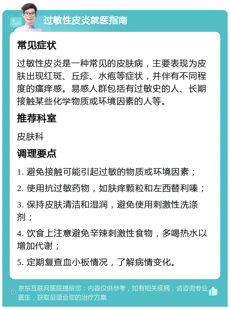 过敏性皮炎就医指南 常见症状 过敏性皮炎是一种常见的皮肤病，主要表现为皮肤出现红斑、丘疹、水疱等症状，并伴有不同程度的瘙痒感。易感人群包括有过敏史的人、长期接触某些化学物质或环境因素的人等。 推荐科室 皮肤科 调理要点 1. 避免接触可能引起过敏的物质或环境因素； 2. 使用抗过敏药物，如肤痒颗粒和左西替利嗪； 3. 保持皮肤清洁和湿润，避免使用刺激性洗涤剂； 4. 饮食上注意避免辛辣刺激性食物，多喝热水以增加代谢； 5. 定期复查血小板情况，了解病情变化。