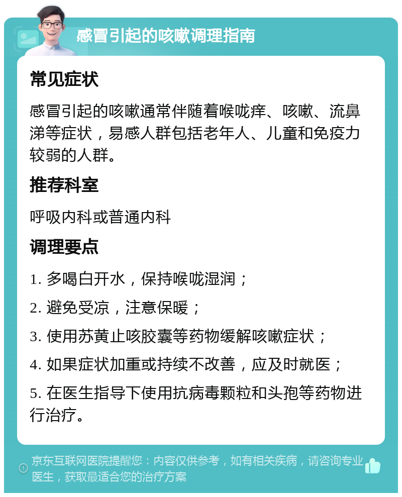 感冒引起的咳嗽调理指南 常见症状 感冒引起的咳嗽通常伴随着喉咙痒、咳嗽、流鼻涕等症状，易感人群包括老年人、儿童和免疫力较弱的人群。 推荐科室 呼吸内科或普通内科 调理要点 1. 多喝白开水，保持喉咙湿润； 2. 避免受凉，注意保暖； 3. 使用苏黄止咳胶囊等药物缓解咳嗽症状； 4. 如果症状加重或持续不改善，应及时就医； 5. 在医生指导下使用抗病毒颗粒和头孢等药物进行治疗。