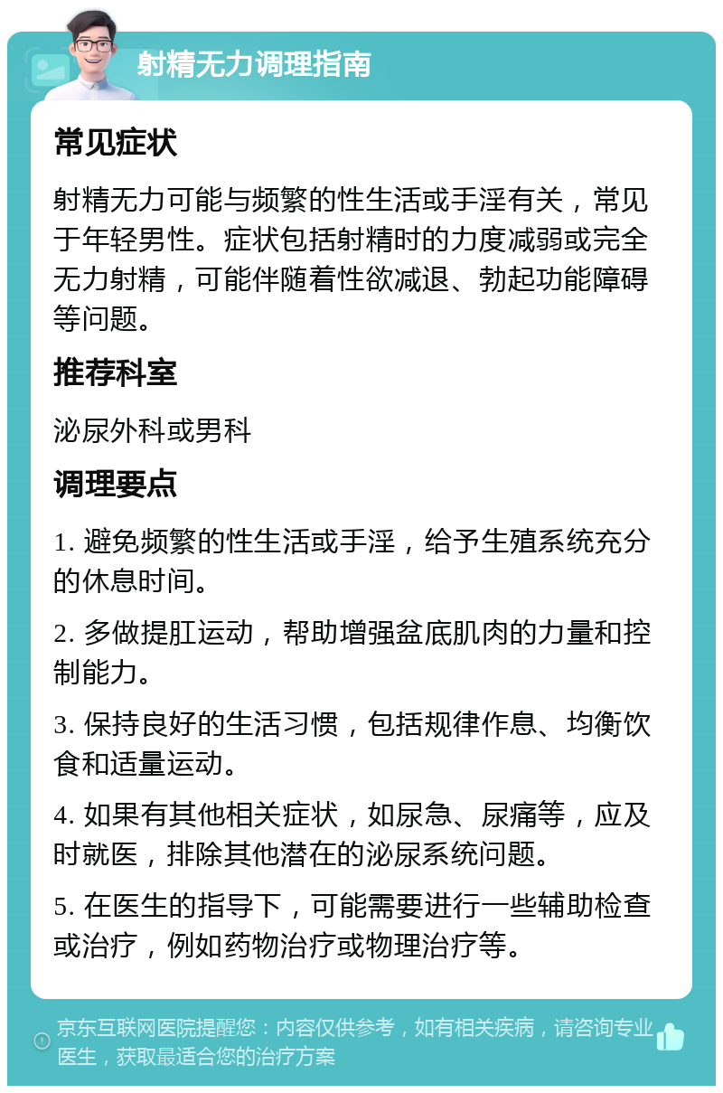 射精无力调理指南 常见症状 射精无力可能与频繁的性生活或手淫有关，常见于年轻男性。症状包括射精时的力度减弱或完全无力射精，可能伴随着性欲减退、勃起功能障碍等问题。 推荐科室 泌尿外科或男科 调理要点 1. 避免频繁的性生活或手淫，给予生殖系统充分的休息时间。 2. 多做提肛运动，帮助增强盆底肌肉的力量和控制能力。 3. 保持良好的生活习惯，包括规律作息、均衡饮食和适量运动。 4. 如果有其他相关症状，如尿急、尿痛等，应及时就医，排除其他潜在的泌尿系统问题。 5. 在医生的指导下，可能需要进行一些辅助检查或治疗，例如药物治疗或物理治疗等。