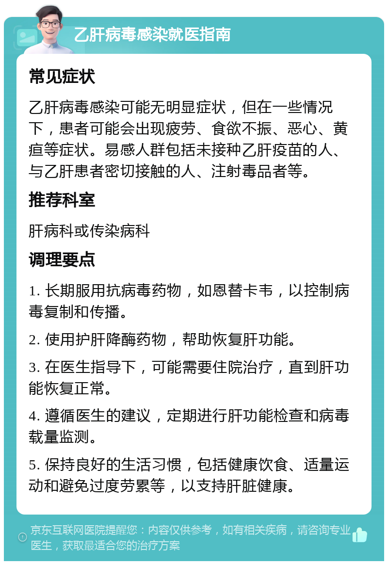 乙肝病毒感染就医指南 常见症状 乙肝病毒感染可能无明显症状，但在一些情况下，患者可能会出现疲劳、食欲不振、恶心、黄疸等症状。易感人群包括未接种乙肝疫苗的人、与乙肝患者密切接触的人、注射毒品者等。 推荐科室 肝病科或传染病科 调理要点 1. 长期服用抗病毒药物，如恩替卡韦，以控制病毒复制和传播。 2. 使用护肝降酶药物，帮助恢复肝功能。 3. 在医生指导下，可能需要住院治疗，直到肝功能恢复正常。 4. 遵循医生的建议，定期进行肝功能检查和病毒载量监测。 5. 保持良好的生活习惯，包括健康饮食、适量运动和避免过度劳累等，以支持肝脏健康。