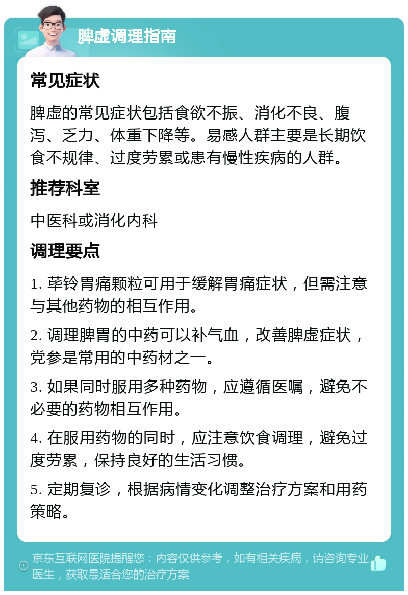 脾虚调理指南 常见症状 脾虚的常见症状包括食欲不振、消化不良、腹泻、乏力、体重下降等。易感人群主要是长期饮食不规律、过度劳累或患有慢性疾病的人群。 推荐科室 中医科或消化内科 调理要点 1. 荜铃胃痛颗粒可用于缓解胃痛症状，但需注意与其他药物的相互作用。 2. 调理脾胃的中药可以补气血，改善脾虚症状，党参是常用的中药材之一。 3. 如果同时服用多种药物，应遵循医嘱，避免不必要的药物相互作用。 4. 在服用药物的同时，应注意饮食调理，避免过度劳累，保持良好的生活习惯。 5. 定期复诊，根据病情变化调整治疗方案和用药策略。