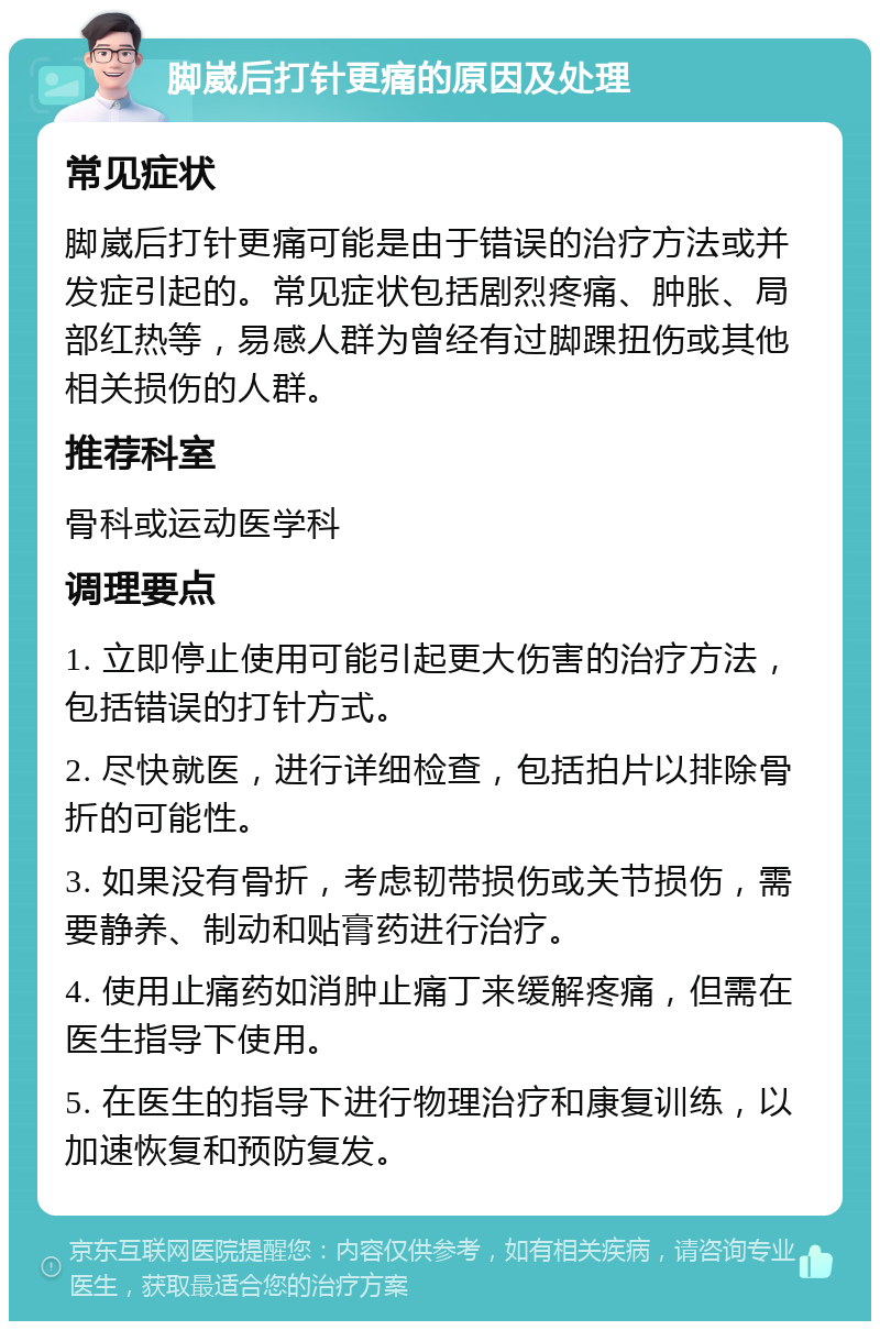 脚崴后打针更痛的原因及处理 常见症状 脚崴后打针更痛可能是由于错误的治疗方法或并发症引起的。常见症状包括剧烈疼痛、肿胀、局部红热等，易感人群为曾经有过脚踝扭伤或其他相关损伤的人群。 推荐科室 骨科或运动医学科 调理要点 1. 立即停止使用可能引起更大伤害的治疗方法，包括错误的打针方式。 2. 尽快就医，进行详细检查，包括拍片以排除骨折的可能性。 3. 如果没有骨折，考虑韧带损伤或关节损伤，需要静养、制动和贴膏药进行治疗。 4. 使用止痛药如消肿止痛丁来缓解疼痛，但需在医生指导下使用。 5. 在医生的指导下进行物理治疗和康复训练，以加速恢复和预防复发。