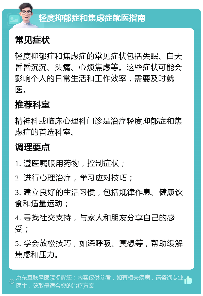 轻度抑郁症和焦虑症就医指南 常见症状 轻度抑郁症和焦虑症的常见症状包括失眠、白天昏昏沉沉、头痛、心烦焦虑等。这些症状可能会影响个人的日常生活和工作效率，需要及时就医。 推荐科室 精神科或临床心理科门诊是治疗轻度抑郁症和焦虑症的首选科室。 调理要点 1. 遵医嘱服用药物，控制症状； 2. 进行心理治疗，学习应对技巧； 3. 建立良好的生活习惯，包括规律作息、健康饮食和适量运动； 4. 寻找社交支持，与家人和朋友分享自己的感受； 5. 学会放松技巧，如深呼吸、冥想等，帮助缓解焦虑和压力。