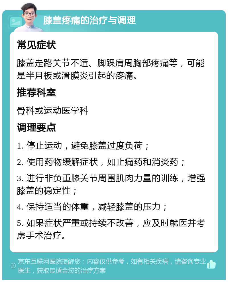 膝盖疼痛的治疗与调理 常见症状 膝盖走路关节不适、脚踝肩周胸部疼痛等，可能是半月板或滑膜炎引起的疼痛。 推荐科室 骨科或运动医学科 调理要点 1. 停止运动，避免膝盖过度负荷； 2. 使用药物缓解症状，如止痛药和消炎药； 3. 进行非负重膝关节周围肌肉力量的训练，增强膝盖的稳定性； 4. 保持适当的体重，减轻膝盖的压力； 5. 如果症状严重或持续不改善，应及时就医并考虑手术治疗。