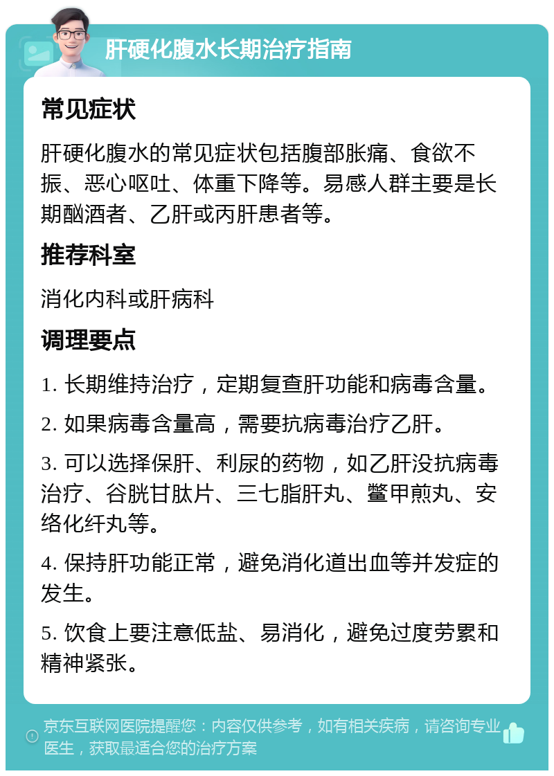 肝硬化腹水长期治疗指南 常见症状 肝硬化腹水的常见症状包括腹部胀痛、食欲不振、恶心呕吐、体重下降等。易感人群主要是长期酗酒者、乙肝或丙肝患者等。 推荐科室 消化内科或肝病科 调理要点 1. 长期维持治疗，定期复查肝功能和病毒含量。 2. 如果病毒含量高，需要抗病毒治疗乙肝。 3. 可以选择保肝、利尿的药物，如乙肝没抗病毒治疗、谷胱甘肽片、三七脂肝丸、鳖甲煎丸、安络化纤丸等。 4. 保持肝功能正常，避免消化道出血等并发症的发生。 5. 饮食上要注意低盐、易消化，避免过度劳累和精神紧张。