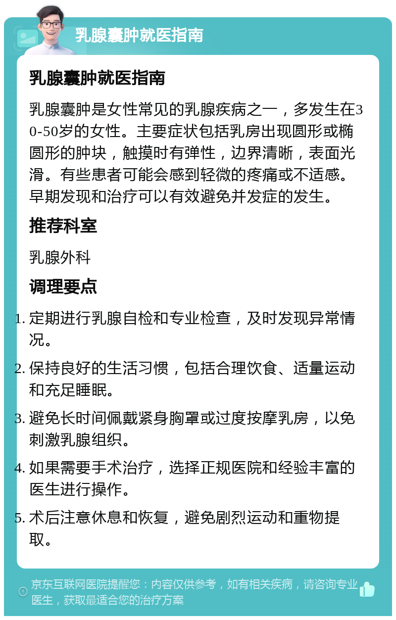 乳腺囊肿就医指南 乳腺囊肿就医指南 乳腺囊肿是女性常见的乳腺疾病之一，多发生在30-50岁的女性。主要症状包括乳房出现圆形或椭圆形的肿块，触摸时有弹性，边界清晰，表面光滑。有些患者可能会感到轻微的疼痛或不适感。早期发现和治疗可以有效避免并发症的发生。 推荐科室 乳腺外科 调理要点 定期进行乳腺自检和专业检查，及时发现异常情况。 保持良好的生活习惯，包括合理饮食、适量运动和充足睡眠。 避免长时间佩戴紧身胸罩或过度按摩乳房，以免刺激乳腺组织。 如果需要手术治疗，选择正规医院和经验丰富的医生进行操作。 术后注意休息和恢复，避免剧烈运动和重物提取。