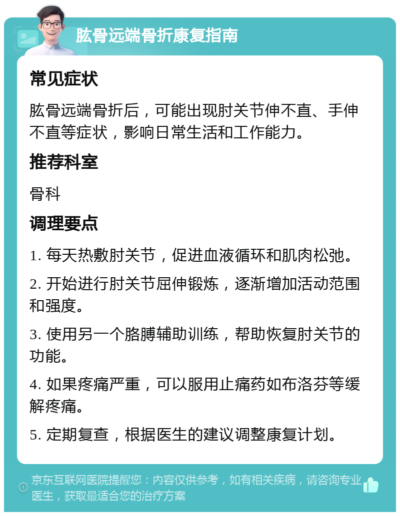 肱骨远端骨折康复指南 常见症状 肱骨远端骨折后，可能出现肘关节伸不直、手伸不直等症状，影响日常生活和工作能力。 推荐科室 骨科 调理要点 1. 每天热敷肘关节，促进血液循环和肌肉松弛。 2. 开始进行肘关节屈伸锻炼，逐渐增加活动范围和强度。 3. 使用另一个胳膊辅助训练，帮助恢复肘关节的功能。 4. 如果疼痛严重，可以服用止痛药如布洛芬等缓解疼痛。 5. 定期复查，根据医生的建议调整康复计划。