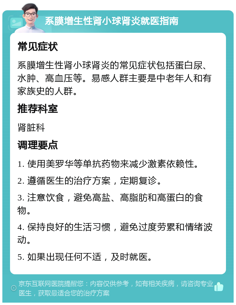 系膜增生性肾小球肾炎就医指南 常见症状 系膜增生性肾小球肾炎的常见症状包括蛋白尿、水肿、高血压等。易感人群主要是中老年人和有家族史的人群。 推荐科室 肾脏科 调理要点 1. 使用美罗华等单抗药物来减少激素依赖性。 2. 遵循医生的治疗方案，定期复诊。 3. 注意饮食，避免高盐、高脂肪和高蛋白的食物。 4. 保持良好的生活习惯，避免过度劳累和情绪波动。 5. 如果出现任何不适，及时就医。