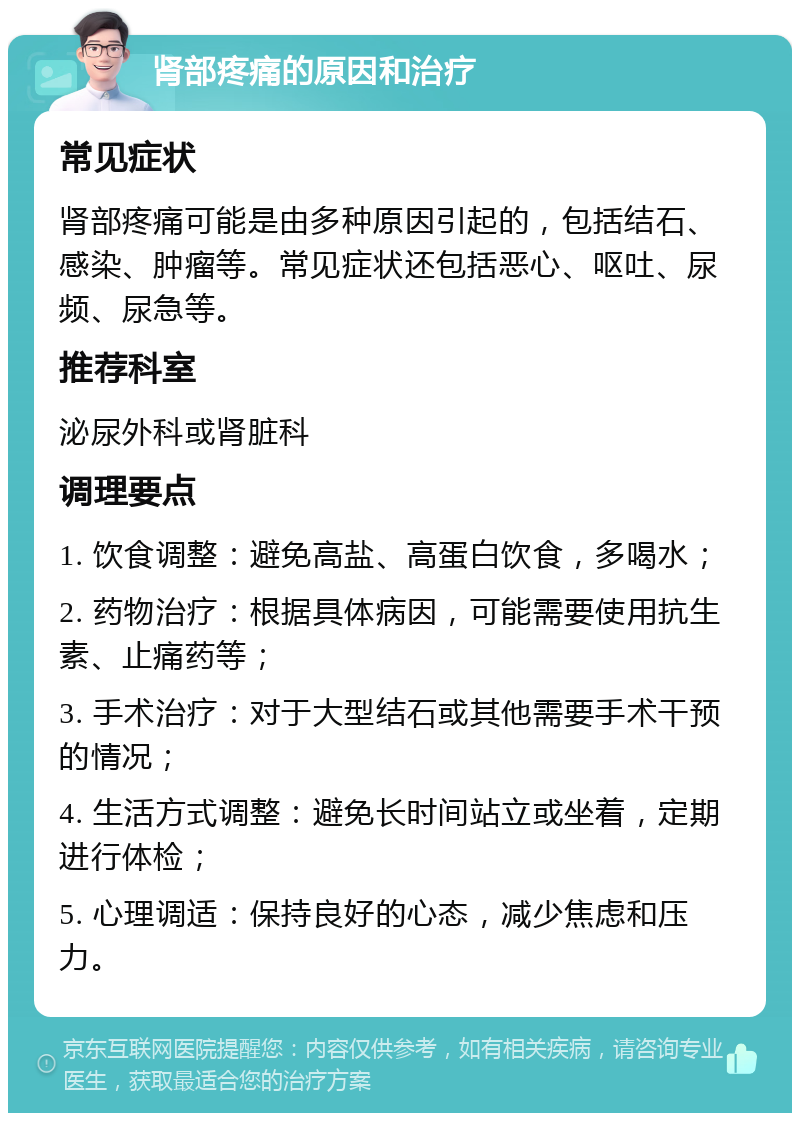 肾部疼痛的原因和治疗 常见症状 肾部疼痛可能是由多种原因引起的，包括结石、感染、肿瘤等。常见症状还包括恶心、呕吐、尿频、尿急等。 推荐科室 泌尿外科或肾脏科 调理要点 1. 饮食调整：避免高盐、高蛋白饮食，多喝水； 2. 药物治疗：根据具体病因，可能需要使用抗生素、止痛药等； 3. 手术治疗：对于大型结石或其他需要手术干预的情况； 4. 生活方式调整：避免长时间站立或坐着，定期进行体检； 5. 心理调适：保持良好的心态，减少焦虑和压力。