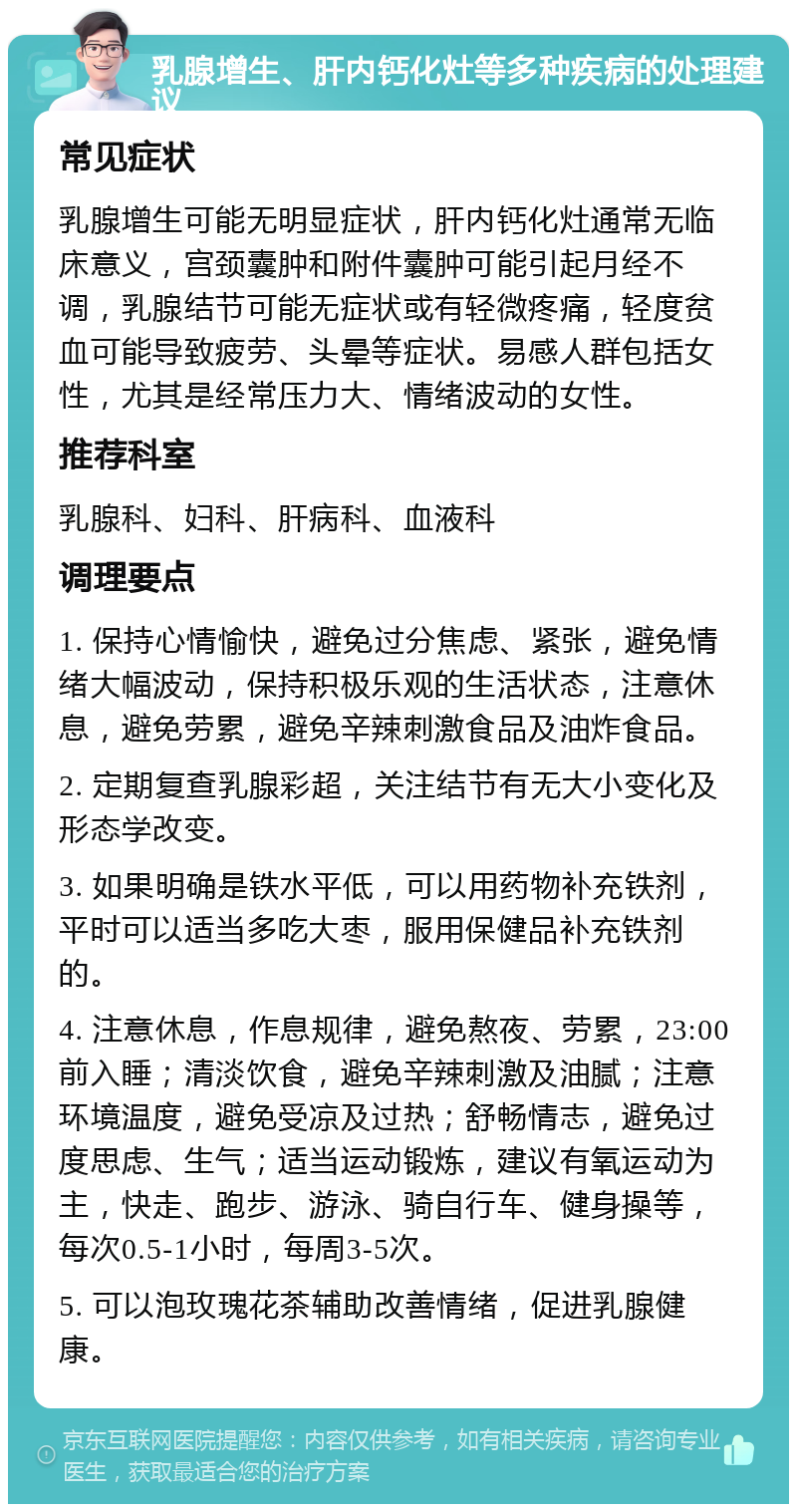 乳腺增生、肝内钙化灶等多种疾病的处理建议 常见症状 乳腺增生可能无明显症状，肝内钙化灶通常无临床意义，宫颈囊肿和附件囊肿可能引起月经不调，乳腺结节可能无症状或有轻微疼痛，轻度贫血可能导致疲劳、头晕等症状。易感人群包括女性，尤其是经常压力大、情绪波动的女性。 推荐科室 乳腺科、妇科、肝病科、血液科 调理要点 1. 保持心情愉快，避免过分焦虑、紧张，避免情绪大幅波动，保持积极乐观的生活状态，注意休息，避免劳累，避免辛辣刺激食品及油炸食品。 2. 定期复查乳腺彩超，关注结节有无大小变化及形态学改变。 3. 如果明确是铁水平低，可以用药物补充铁剂，平时可以适当多吃大枣，服用保健品补充铁剂的。 4. 注意休息，作息规律，避免熬夜、劳累，23:00前入睡；清淡饮食，避免辛辣刺激及油腻；注意环境温度，避免受凉及过热；舒畅情志，避免过度思虑、生气；适当运动锻炼，建议有氧运动为主，快走、跑步、游泳、骑自行车、健身操等，每次0.5-1小时，每周3-5次。 5. 可以泡玫瑰花茶辅助改善情绪，促进乳腺健康。