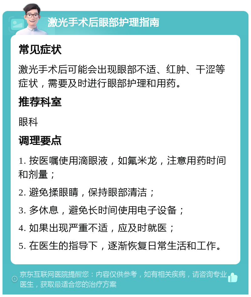 激光手术后眼部护理指南 常见症状 激光手术后可能会出现眼部不适、红肿、干涩等症状，需要及时进行眼部护理和用药。 推荐科室 眼科 调理要点 1. 按医嘱使用滴眼液，如氟米龙，注意用药时间和剂量； 2. 避免揉眼睛，保持眼部清洁； 3. 多休息，避免长时间使用电子设备； 4. 如果出现严重不适，应及时就医； 5. 在医生的指导下，逐渐恢复日常生活和工作。