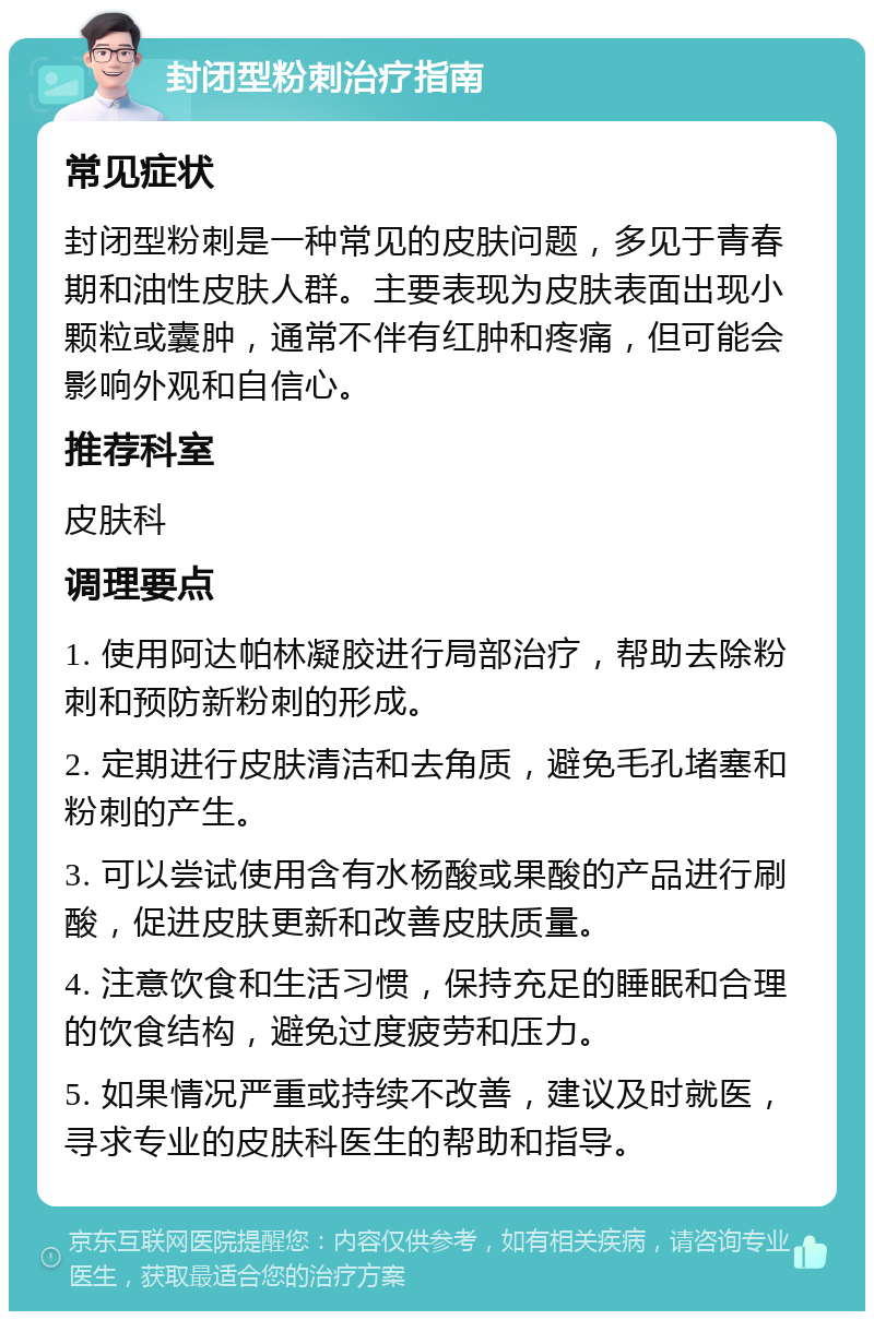 封闭型粉刺治疗指南 常见症状 封闭型粉刺是一种常见的皮肤问题，多见于青春期和油性皮肤人群。主要表现为皮肤表面出现小颗粒或囊肿，通常不伴有红肿和疼痛，但可能会影响外观和自信心。 推荐科室 皮肤科 调理要点 1. 使用阿达帕林凝胶进行局部治疗，帮助去除粉刺和预防新粉刺的形成。 2. 定期进行皮肤清洁和去角质，避免毛孔堵塞和粉刺的产生。 3. 可以尝试使用含有水杨酸或果酸的产品进行刷酸，促进皮肤更新和改善皮肤质量。 4. 注意饮食和生活习惯，保持充足的睡眠和合理的饮食结构，避免过度疲劳和压力。 5. 如果情况严重或持续不改善，建议及时就医，寻求专业的皮肤科医生的帮助和指导。