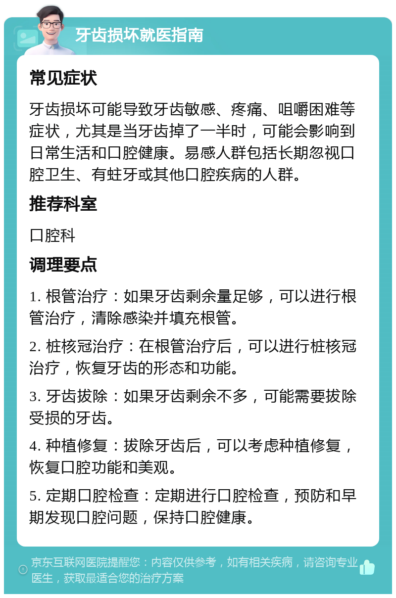 牙齿损坏就医指南 常见症状 牙齿损坏可能导致牙齿敏感、疼痛、咀嚼困难等症状，尤其是当牙齿掉了一半时，可能会影响到日常生活和口腔健康。易感人群包括长期忽视口腔卫生、有蛀牙或其他口腔疾病的人群。 推荐科室 口腔科 调理要点 1. 根管治疗：如果牙齿剩余量足够，可以进行根管治疗，清除感染并填充根管。 2. 桩核冠治疗：在根管治疗后，可以进行桩核冠治疗，恢复牙齿的形态和功能。 3. 牙齿拔除：如果牙齿剩余不多，可能需要拔除受损的牙齿。 4. 种植修复：拔除牙齿后，可以考虑种植修复，恢复口腔功能和美观。 5. 定期口腔检查：定期进行口腔检查，预防和早期发现口腔问题，保持口腔健康。