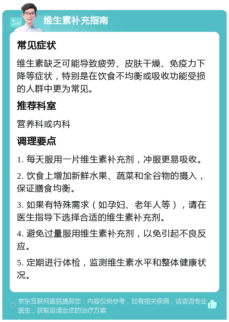 维生素补充指南 常见症状 维生素缺乏可能导致疲劳、皮肤干燥、免疫力下降等症状，特别是在饮食不均衡或吸收功能受损的人群中更为常见。 推荐科室 营养科或内科 调理要点 1. 每天服用一片维生素补充剂，冲服更易吸收。 2. 饮食上增加新鲜水果、蔬菜和全谷物的摄入，保证膳食均衡。 3. 如果有特殊需求（如孕妇、老年人等），请在医生指导下选择合适的维生素补充剂。 4. 避免过量服用维生素补充剂，以免引起不良反应。 5. 定期进行体检，监测维生素水平和整体健康状况。