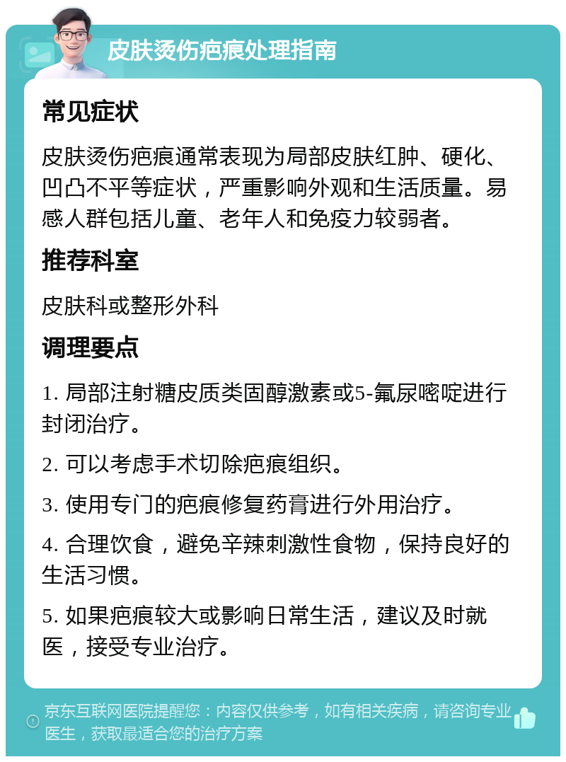 皮肤烫伤疤痕处理指南 常见症状 皮肤烫伤疤痕通常表现为局部皮肤红肿、硬化、凹凸不平等症状，严重影响外观和生活质量。易感人群包括儿童、老年人和免疫力较弱者。 推荐科室 皮肤科或整形外科 调理要点 1. 局部注射糖皮质类固醇激素或5-氟尿嘧啶进行封闭治疗。 2. 可以考虑手术切除疤痕组织。 3. 使用专门的疤痕修复药膏进行外用治疗。 4. 合理饮食，避免辛辣刺激性食物，保持良好的生活习惯。 5. 如果疤痕较大或影响日常生活，建议及时就医，接受专业治疗。