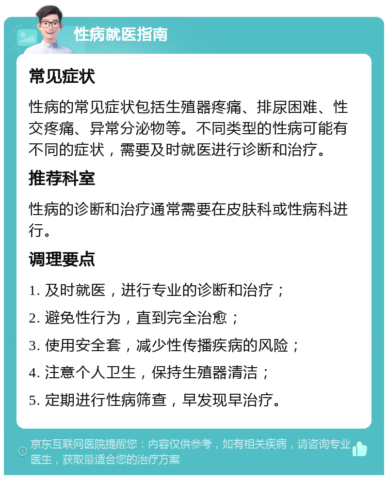 性病就医指南 常见症状 性病的常见症状包括生殖器疼痛、排尿困难、性交疼痛、异常分泌物等。不同类型的性病可能有不同的症状，需要及时就医进行诊断和治疗。 推荐科室 性病的诊断和治疗通常需要在皮肤科或性病科进行。 调理要点 1. 及时就医，进行专业的诊断和治疗； 2. 避免性行为，直到完全治愈； 3. 使用安全套，减少性传播疾病的风险； 4. 注意个人卫生，保持生殖器清洁； 5. 定期进行性病筛查，早发现早治疗。