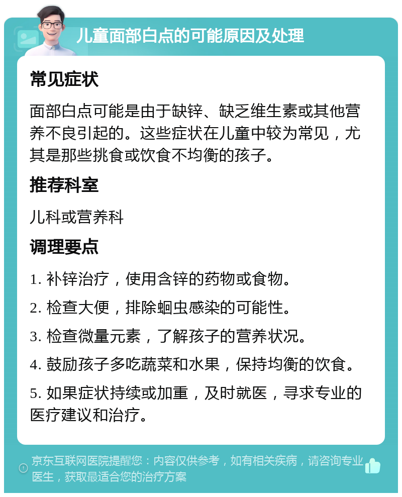 儿童面部白点的可能原因及处理 常见症状 面部白点可能是由于缺锌、缺乏维生素或其他营养不良引起的。这些症状在儿童中较为常见，尤其是那些挑食或饮食不均衡的孩子。 推荐科室 儿科或营养科 调理要点 1. 补锌治疗，使用含锌的药物或食物。 2. 检查大便，排除蛔虫感染的可能性。 3. 检查微量元素，了解孩子的营养状况。 4. 鼓励孩子多吃蔬菜和水果，保持均衡的饮食。 5. 如果症状持续或加重，及时就医，寻求专业的医疗建议和治疗。