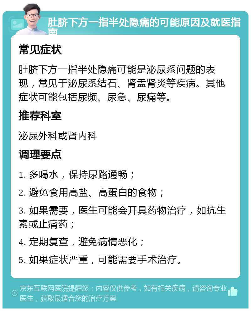 肚脐下方一指半处隐痛的可能原因及就医指南 常见症状 肚脐下方一指半处隐痛可能是泌尿系问题的表现，常见于泌尿系结石、肾盂肾炎等疾病。其他症状可能包括尿频、尿急、尿痛等。 推荐科室 泌尿外科或肾内科 调理要点 1. 多喝水，保持尿路通畅； 2. 避免食用高盐、高蛋白的食物； 3. 如果需要，医生可能会开具药物治疗，如抗生素或止痛药； 4. 定期复查，避免病情恶化； 5. 如果症状严重，可能需要手术治疗。