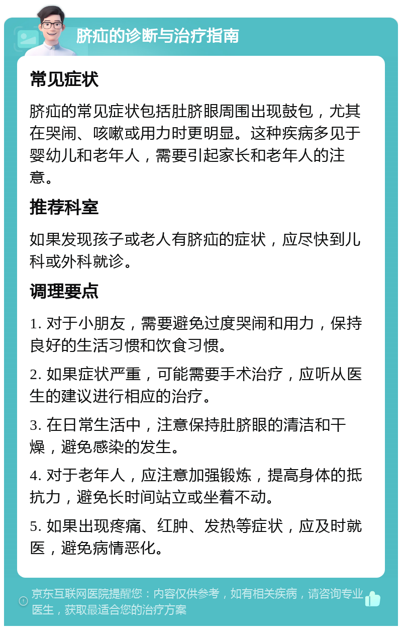 脐疝的诊断与治疗指南 常见症状 脐疝的常见症状包括肚脐眼周围出现鼓包，尤其在哭闹、咳嗽或用力时更明显。这种疾病多见于婴幼儿和老年人，需要引起家长和老年人的注意。 推荐科室 如果发现孩子或老人有脐疝的症状，应尽快到儿科或外科就诊。 调理要点 1. 对于小朋友，需要避免过度哭闹和用力，保持良好的生活习惯和饮食习惯。 2. 如果症状严重，可能需要手术治疗，应听从医生的建议进行相应的治疗。 3. 在日常生活中，注意保持肚脐眼的清洁和干燥，避免感染的发生。 4. 对于老年人，应注意加强锻炼，提高身体的抵抗力，避免长时间站立或坐着不动。 5. 如果出现疼痛、红肿、发热等症状，应及时就医，避免病情恶化。