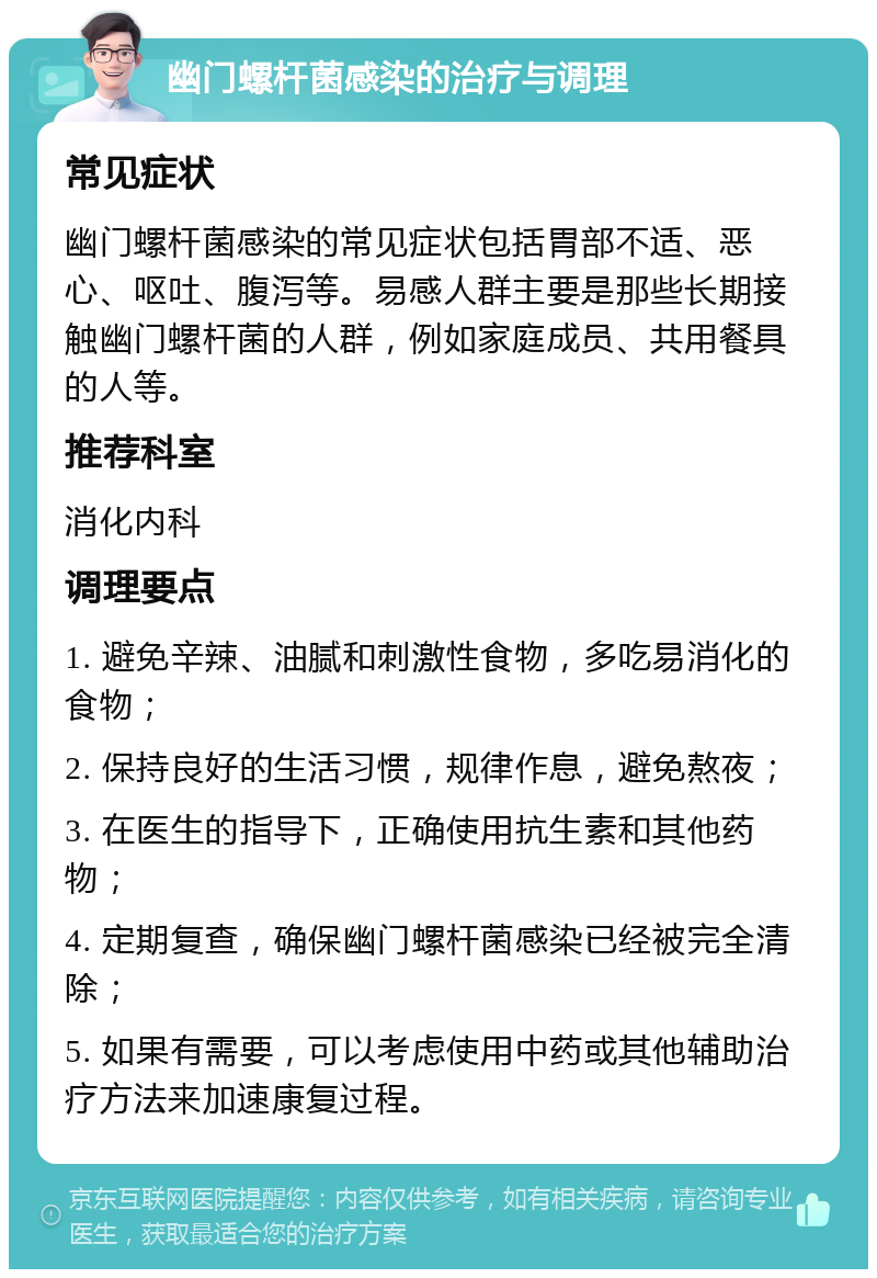 幽门螺杆菌感染的治疗与调理 常见症状 幽门螺杆菌感染的常见症状包括胃部不适、恶心、呕吐、腹泻等。易感人群主要是那些长期接触幽门螺杆菌的人群，例如家庭成员、共用餐具的人等。 推荐科室 消化内科 调理要点 1. 避免辛辣、油腻和刺激性食物，多吃易消化的食物； 2. 保持良好的生活习惯，规律作息，避免熬夜； 3. 在医生的指导下，正确使用抗生素和其他药物； 4. 定期复查，确保幽门螺杆菌感染已经被完全清除； 5. 如果有需要，可以考虑使用中药或其他辅助治疗方法来加速康复过程。