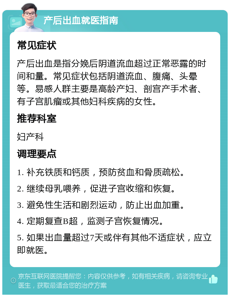 产后出血就医指南 常见症状 产后出血是指分娩后阴道流血超过正常恶露的时间和量。常见症状包括阴道流血、腹痛、头晕等。易感人群主要是高龄产妇、剖宫产手术者、有子宫肌瘤或其他妇科疾病的女性。 推荐科室 妇产科 调理要点 1. 补充铁质和钙质，预防贫血和骨质疏松。 2. 继续母乳喂养，促进子宫收缩和恢复。 3. 避免性生活和剧烈运动，防止出血加重。 4. 定期复查B超，监测子宫恢复情况。 5. 如果出血量超过7天或伴有其他不适症状，应立即就医。