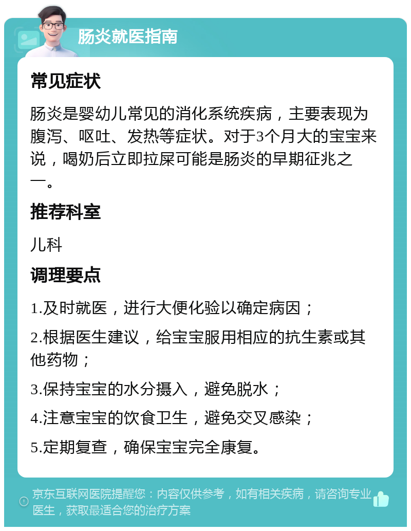 肠炎就医指南 常见症状 肠炎是婴幼儿常见的消化系统疾病，主要表现为腹泻、呕吐、发热等症状。对于3个月大的宝宝来说，喝奶后立即拉屎可能是肠炎的早期征兆之一。 推荐科室 儿科 调理要点 1.及时就医，进行大便化验以确定病因； 2.根据医生建议，给宝宝服用相应的抗生素或其他药物； 3.保持宝宝的水分摄入，避免脱水； 4.注意宝宝的饮食卫生，避免交叉感染； 5.定期复查，确保宝宝完全康复。