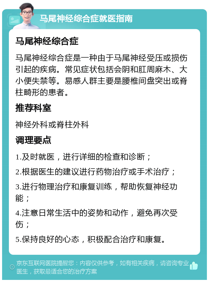 马尾神经综合症就医指南 马尾神经综合症 马尾神经综合症是一种由于马尾神经受压或损伤引起的疾病。常见症状包括会阴和肛周麻木、大小便失禁等。易感人群主要是腰椎间盘突出或脊柱畸形的患者。 推荐科室 神经外科或脊柱外科 调理要点 1.及时就医，进行详细的检查和诊断； 2.根据医生的建议进行药物治疗或手术治疗； 3.进行物理治疗和康复训练，帮助恢复神经功能； 4.注意日常生活中的姿势和动作，避免再次受伤； 5.保持良好的心态，积极配合治疗和康复。